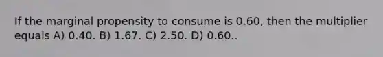 If the marginal propensity to consume is 0.60, then the multiplier equals A) 0.40. B) 1.67. C) 2.50. D) 0.60..