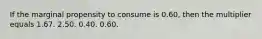 If the marginal propensity to consume is 0.60, then the multiplier equals 1.67. 2.50. 0.40. 0.60.