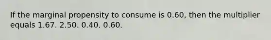 If the marginal propensity to consume is 0.60, then the multiplier equals 1.67. 2.50. 0.40. 0.60.