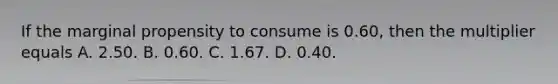 If the marginal propensity to consume is 0.60, then the multiplier equals A. 2.50. B. 0.60. C. 1.67. D. 0.40.