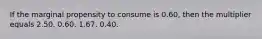 If the marginal propensity to consume is 0.60, then the multiplier equals 2.50. 0.60. 1.67. 0.40.