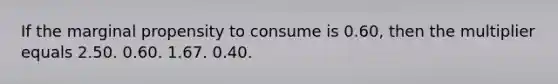 If the marginal propensity to consume is 0.60, then the multiplier equals 2.50. 0.60. 1.67. 0.40.