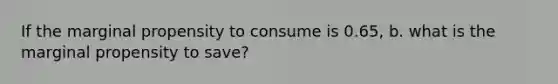 If the marginal propensity to consume is 0.65, b. what is the marginal propensity to save?