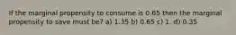 If the marginal propensity to consume is 0.65 then the marginal propensity to save must be? a) 1.35 b) 0.65 c) 1. d) 0.35