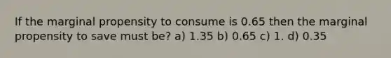 If the marginal propensity to consume is 0.65 then the marginal propensity to save must be? a) 1.35 b) 0.65 c) 1. d) 0.35