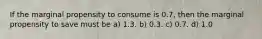 If the marginal propensity to consume is 0.7, then the marginal propensity to save must be a) 1.3. b) 0.3. c) 0.7. d) 1.0