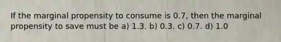 If the marginal propensity to consume is 0.7, then the marginal propensity to save must be a) 1.3. b) 0.3. c) 0.7. d) 1.0