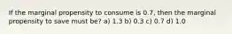 If the marginal propensity to consume is 0.7, then the marginal propensity to save must be? a) 1.3 b) 0.3 c) 0.7 d) 1.0