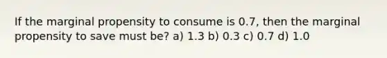 If the marginal propensity to consume is 0.7, then the marginal propensity to save must be? a) 1.3 b) 0.3 c) 0.7 d) 1.0