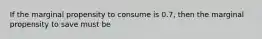 If the marginal propensity to consume is 0.7, then the marginal propensity to save must be