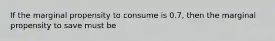 If the marginal propensity to consume is 0.7, then the marginal propensity to save must be