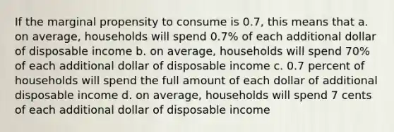 If the marginal propensity to consume is 0.7, this means that a. on average, households will spend 0.7% of each additional dollar of disposable income b. on average, households will spend 70% of each additional dollar of disposable income c. 0.7 percent of households will spend the full amount of each dollar of additional disposable income d. on average, households will spend 7 cents of each additional dollar of disposable income