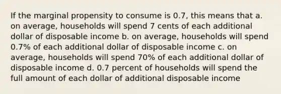 If the marginal propensity to consume is 0.7, this means that a. on average, households will spend 7 cents of each additional dollar of disposable income b. on average, households will spend 0.7% of each additional dollar of disposable income c. on average, households will spend 70% of each additional dollar of disposable income d. 0.7 percent of households will spend the full amount of each dollar of additional disposable income