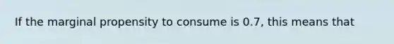 If the marginal propensity to consume is 0.7, this means that