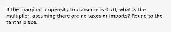 If the marginal propensity to consume is 0.70, what is the multiplier, assuming there are no taxes or imports? Round to the tenths place.