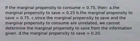 If the marginal propensity to consume = 0.75, then: a.the marginal propensity to save = 0.25 b.the marginal propensity to save = 0.75. c.since the marginal propensity to save and the marginal propensity to consume are unrelated, we cannot determine the marginal propensity to save from the information given. d.the marginal propensity to save = 0.20.