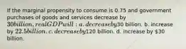 If the marginal propensity to consume is 0.75 and government purchases of goods and services decrease by 30 billion, real GDP will: a. decrease by30 billion. b. increase by 22.5 billion. c. decrease by120 billion. d. increase by 30 billion.