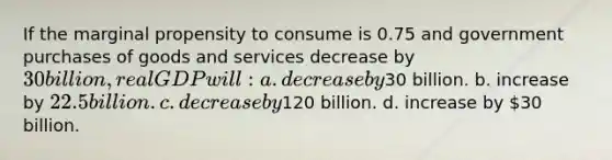 If the marginal propensity to consume is 0.75 and government purchases of goods and services decrease by 30 billion, real GDP will: a. decrease by30 billion. b. increase by 22.5 billion. c. decrease by120 billion. d. increase by 30 billion.