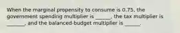 When the marginal propensity to consume is 0.75, the government spending multiplier is ______, the tax multiplier is _______, and the balanced-budget multiplier is ______.