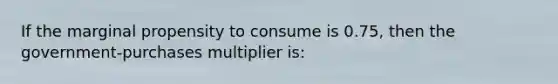 If the marginal propensity to consume is 0.75, then the government-purchases multiplier is: