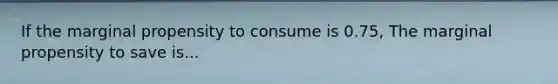 If the marginal propensity to consume is 0.75, The marginal propensity to save is...