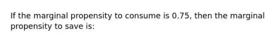 If the marginal propensity to consume is 0.75, then the marginal propensity to save is: