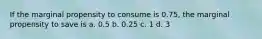 If the marginal propensity to consume is 0.75, the marginal propensity to save is a. 0.5 b. 0.25 c. 1 d. 3