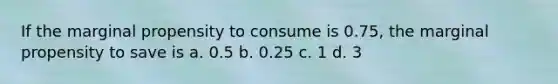 If the marginal propensity to consume is 0.75, the marginal propensity to save is a. 0.5 b. 0.25 c. 1 d. 3