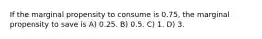 If the marginal propensity to consume is 0.75, the marginal propensity to save is A) 0.25. B) 0.5. C) 1. D) 3.