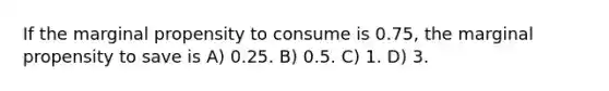 If the marginal propensity to consume is 0.75, the marginal propensity to save is A) 0.25. B) 0.5. C) 1. D) 3.