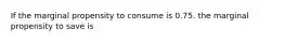 If the marginal propensity to consume is 0.75. the marginal propensity to save is