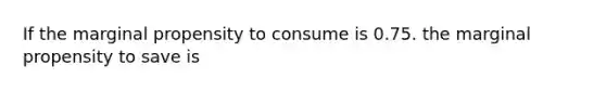 If the marginal propensity to consume is 0.75. the marginal propensity to save is