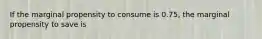 If the marginal propensity to consume is 0.75, the marginal propensity to save is