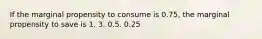 If the marginal propensity to consume is 0.75, the marginal propensity to save is 1. 3. 0.5. 0.25