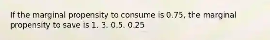 If the marginal propensity to consume is 0.75, the marginal propensity to save is 1. 3. 0.5. 0.25