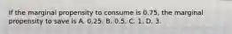 If the marginal propensity to consume is 0.75, the marginal propensity to save is A. 0.25. B. 0.5. C. 1. D. 3.