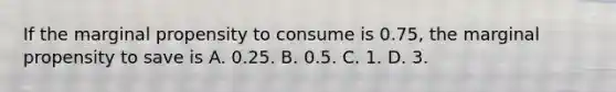 If the marginal propensity to consume is 0.75, the marginal propensity to save is A. 0.25. B. 0.5. C. 1. D. 3.