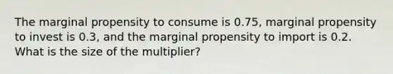 The marginal propensity to consume is 0.75, marginal propensity to invest is 0.3, and the marginal propensity to import is 0.2. What is the size of the multiplier?