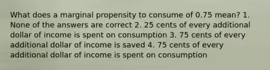 What does a marginal propensity to consume of 0.75 mean? 1. None of the answers are correct 2. 25 cents of every additional dollar of income is spent on consumption 3. 75 cents of every additional dollar of income is saved 4. 75 cents of every additional dollar of income is spent on consumption