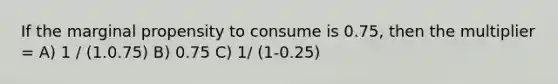 If the marginal propensity to consume is 0.75, then the multiplier = A) 1 / (1.0.75) B) 0.75 C) 1/ (1-0.25)