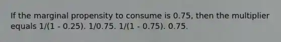 If the marginal propensity to consume is 0.75, then the multiplier equals 1/(1 - 0.25). 1/0.75. 1/(1 - 0.75). 0.75.