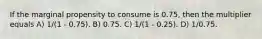 If the marginal propensity to consume is 0.75, then the multiplier equals A) 1/(1 - 0.75). B) 0.75. C) 1/(1 - 0.25). D) 1/0.75.