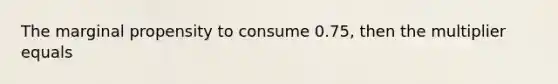 The marginal propensity to consume 0.75, then the multiplier equals