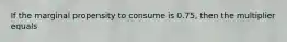 If the marginal propensity to consume is 0.75, then the multiplier equals