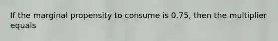 If the marginal propensity to consume is 0.75, then the multiplier equals