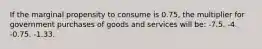 If the marginal propensity to consume is 0.75, the multiplier for government purchases of goods and services will be: -7.5. -4. -0.75. -1.33.