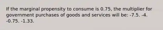 If the marginal propensity to consume is 0.75, the multiplier for government purchases of goods and services will be: -7.5. -4. -0.75. -1.33.