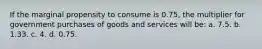 If the marginal propensity to consume is 0.75, the multiplier for government purchases of goods and services will be: a. 7.5. b. 1.33. c. 4. d. 0.75.