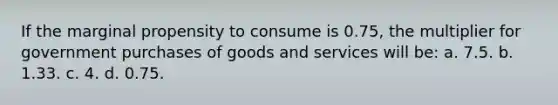 If the marginal propensity to consume is 0.75, the multiplier for government purchases of goods and services will be: a. 7.5. b. 1.33. c. 4. d. 0.75.