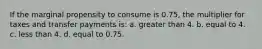 If the marginal propensity to consume is 0.75, the multiplier for taxes and transfer payments is: a. greater than 4. b. equal to 4. c. less than 4. d. equal to 0.75.